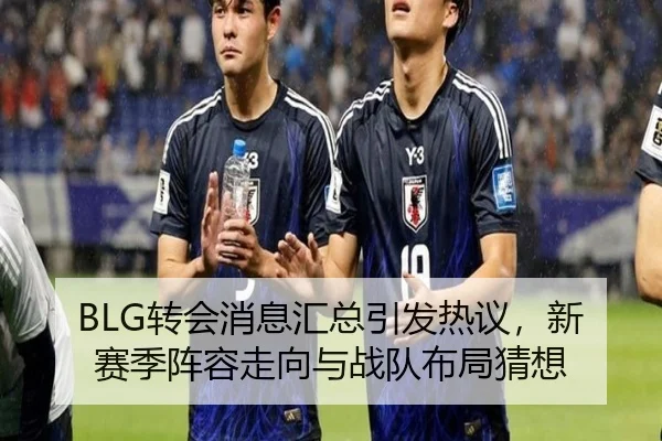 BLG转会消息汇总引发热议，新赛季阵容走向与战队布局猜想